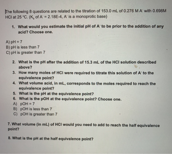 The following 8 questions are related to the titration of 153.0 mL of 0.276 M A with 0.698M HCI at 25°C. (K, of A = 2.18E-4,