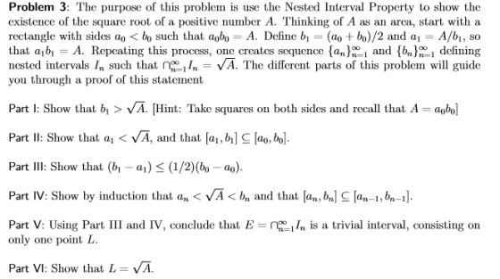 Problem 3: The purpose of this problem is use the Nested Interval Property to show the existence of the square root of a positive number A. Thinking of A as an area, start with a rectangle with sides ao bo such that aoboA. Define b( bo)/2 and aA/b1, so that abi-A. Repeating this process, one creates sequence {an^ni and sbn^n1 defining nested intervals In such that I -VA. The different parts of this problem will guide you through a proof of this statement Part : Show that b>VA. Hint: Takesqares on both sides and recall that A- abo] Part lI: Show that a VA, and that [ai, bi] C lao, bo. Part Il: Show that (bi-a) K (1/2)(bo-a Part IV: Show by induction that an VA bn and that an, b] C[an-1,6-I] Part V: Using Part III and IV, conclude that Eis a trivial interval, consisting on only one point L. Part VI: Show that L = VA.