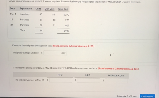 Culver Corporation periodic inventory system. Its records show the following for the month of May, in which 76 units were sold uses a Date Explanation Units Unit Cost Total Cost May1 Inventory 15 Purchase 24 Purchase 30 27 37 94 $9 $270 270 407 947 10 Tota Calculate the weighted-average unit cost. (Round answer to 3 decimal places, eg. 5.125) Weighted-average unit cost$ 10.07 Calculate the ending inventory at May 31 using the FIFO, LIFO and average-cost methods. (Round answers to O decimal places, eg. 125) FIFO LIFO AVERAGE-COST The ending inventory at May 31 Attempts: O of 2 used Check Answer