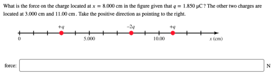 What is the force on the charge located at x = 8.000 cm in the figure given that q = 1.850 pC ? The other two charges are located at 3.000 cm and 11.00 cm. Take the positive direction as pointing to the right. -2q tq +9 10.00 x (cm) 5.000 0 force