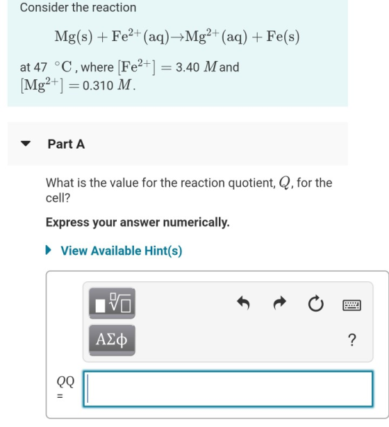 Consider the reaction Mg(s) + Fe2+ (aq)+Mg2+ (aq) + Fe(s) at 47 °C, where [Fe2+] = 3.40 Mand [Mg2+] = 0.310 M. Part A What is