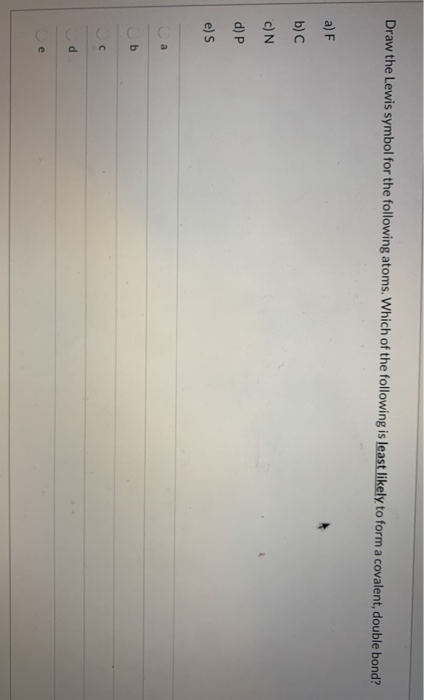 Draw the Lewis symbol for the following atoms. Which of the following is least likely to form a covalent, double bond? a) F b