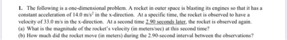 1. The following is a one-dimensional problem. A rocket in outer space is blasting its engines so that it has a constant acce