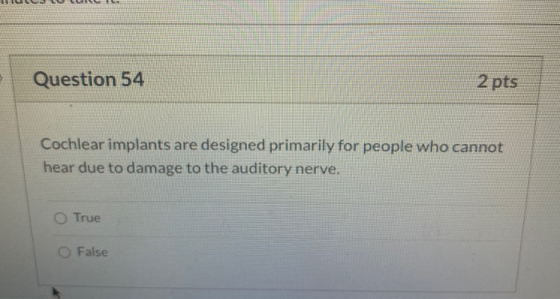 Question 54 2 pts Cochlear implants are designed primarily for people who cannot hear due to damage to the auditory nerve. Tr