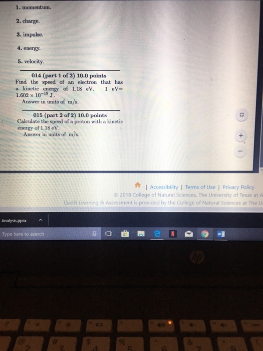 1. momentum. 2. charge. 3. impulse. 4. energy 5. velocity 014 (part 1 of 2) 10.0 points Find the speed of an electron that has a kinetic energy of 1.18 eV. eV 1.602 x 1019 J Answer in units of m/s. 015 (part 2 of 2) 10.0 points Calculate the speed of a proton with a kinetic energy of 1.18 eV Answer in units of m/s. I Accessibility | Terms of Use | Privacy Policy 92018 College of Natural Sciences, The University of Texas at A Quest Learning & Assessment is provided by the College of Natural Sciences at The U Type here to search