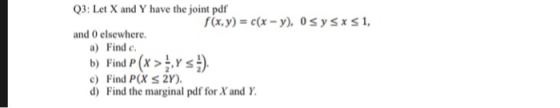 Q3: Let X and Y have the joint pdf f(x,y)- c(x-y) 0sysrs1, and 0 elsewhere. a) Find c b) Find P(x > hY) c) Find P(X S 2Y) d) Find the marginal pdf for X and Y