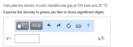 Calculate the density of sulfur hexafluoride gas at 709 torr and 20 °C Express the density in grams per liter to three significant digits g/L