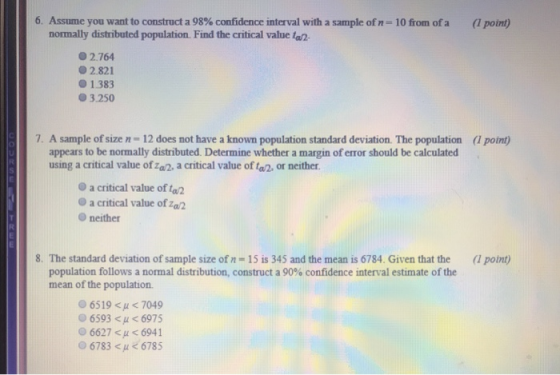 6. Assume you want to construct a 98% confidence interval with a sample of n-10 from ofa nomally distributed population. Find the critical value ta2 (1 point) 2764 02.821 0 1.383 O3.250 7. A sample of size n - 12 does not have a known population standard deviation. The population (1 point) appears to be normally distributed. Determine whether a margin of error should be calculated using a critical value of za2, a critical value of t, or neither. a critical value of to2 O a critical value of za2 Oneither 8. The standard deviation of sample size of n -15 is 345 and the mean is 6784. Given that the (1 point) population follows a normal distribution, construct a 90% confidence interval estimate of the mean of the population. 065196 μ < 7049 6593 < μ < 6975 6627 < μ < 6941 06783 <u < 6785