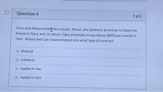 Question 4 1 pts Gary and Alison enterinto a lease. Alison, the landlord, promises to lease her house to Gary and, in return,