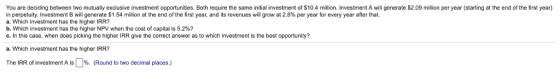 You are deciding between two mutually exclusive investment opportunities. Both require the same initial investment of S10.4 million. Investment A will generate S2.09 million per year (starting at the end of the first year) in perpetuity. Investment B will generate $1.54 million at the end of the first year, and ts revenues will grow a 2.8% per year for every year after at. a. Which investment has the higher IRR? b. Which investment has the higher NPV when the cost of capital is 5.2%? c. In this case, when does picking the higher IRR give the correct answer as to which investment is the best opportunity? a. Which investment has the higher IRR? The IRR of investment A is | %. (Round to two decimal places.)