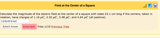 Field at the Center of a Square Calculate the magnitude of the electric field at the center of a square with sides 23.1 cm long if the corners, taken in rotation, have charges of 1.16 μC, 2.32 μC, 3.48 and 4.64 μC (all positive). 1.015x10 6 N/C Submit Answer Incorrect. Tries 1/10 Previous Tries