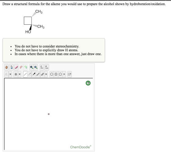 Draw a structural formula for the alkene you would use to prepare the alcohol shown by hydroboration/oxidation CH3 CH3 HO . . . You do not have to consider stereochemistry. You do not have to explicitly draw H atoms. In cases where there is more than one answer, just draw one. opy aste 2 ChemDoodle