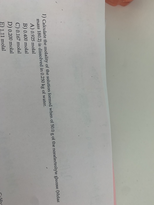 1) Calculate the molality of the solution formed when of 50.0 g of the nonelectrolyte glucose (Molar mass 180.2) is dissolved