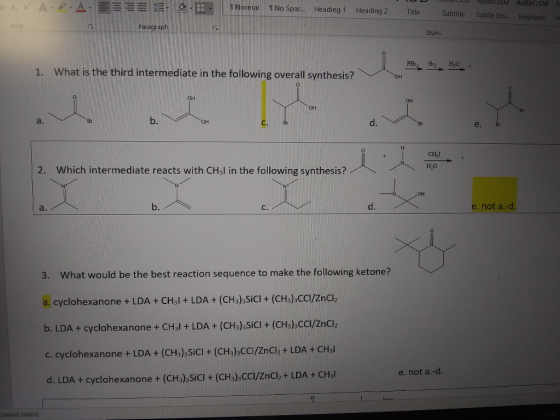 1 Normal 1 No Spac... Heading 1 Heading 2 Title Subtitle Subtle Em... EmphasisIn Paragrap Styles 1. What is the third intermediate in the following overall synthesis? 0 он a. b. d. e. CHyI 2. Which intermediate reacts with CHJl in the following synthesis?79 b. C. d. e. not a.-cd 3. What would be the best reaction sequence to make the following ketone? a. cyclohexanone + LDA + CHal + LDA + (CHa)SiCI + (CHs).cal/zncl b. LDA + cyclohexa none + CHal + LDA + (CH),SiCl + (CH3)3CCl/ZnCl2 c. cyclohexanone + LDA + (CHs) SiCI + (CHs) CCl/ZnClz + LDA + CHal d. LDA + cyclohexanone + (CHs) SiCl + (CHs) CC/Znclz+ LDA + CHal e. not a.-d. 0 United States)