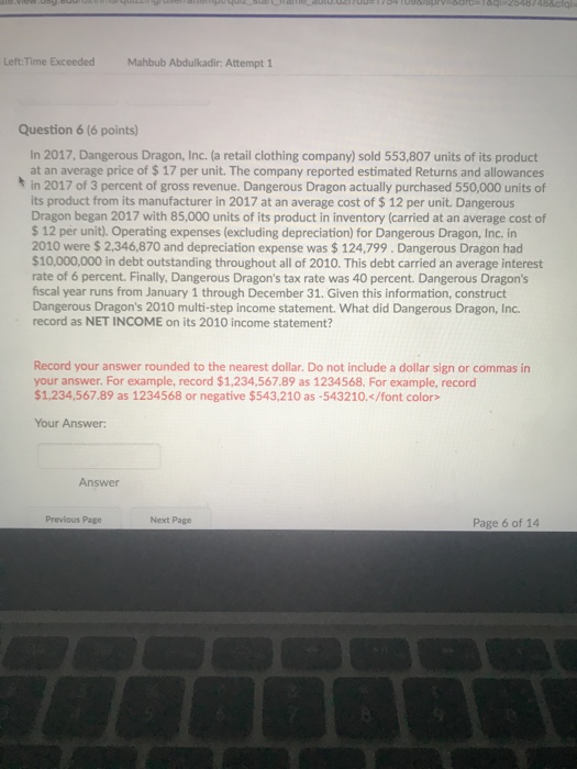 Left Time Exceoded Mahbub Abdulkadir: Attempt 1 Question 6 (6 points) In 2017, Dangerous Dragon, Inc. (a retail clothing company) sold 553,807 units of its product at an average price of $17 per unit. The company reported estimated Returns and allowances t in 2017 of 3 percent of gross revenue. Dangerous Dragon actually purchased 550,000 units of its product from its manufacturer in 2017 at an average cost of $ 12 per unit. Dangerous Dragon began 2017 with 85,000 units of its product in inventory (carried at an average cost of $ 12 per unit). Operating expenses (excluding depreciation) for Dangerous Dragon, Inc. in 2010 were $ 2,346,870 and depreciation expense was $ 124,799. Dangerous Dragon had $10,000,000 in debt outstanding throughout all of 2010. This debt carried an average interest rate of 6 percent. Finally, Dangerous Dragons tax rate was 40 percent. Dangerous Dragons fiscal year runs from January 1 through December 31. Given this information, construct Dangerous Dragons 2010 multi-step income statement. What did Dangerous Dragon, Inc. record as NET INCOME on its 2010 income statement? Record your answer rounded to the nearest dollar. Do not include a dollar sign or commas in your answer. For example, record $1,234,567.89 as 1234568. For example, record $1,234,567.89 as 1234568 or negative $543,210 as-543210.</font color Your Answer Answer Previous Page Next Page Page 6 of 14