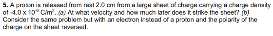 5. A proton is released from rest 2.0 cm from a large sheet of charge carrying a charge density of-4.0 x 106 C/m2. (a) At what velocity and how much later does it strike the sheet? (b) Consider the same problem but with an electron instead of a proton and the polarity of the charge on the sheet reversed