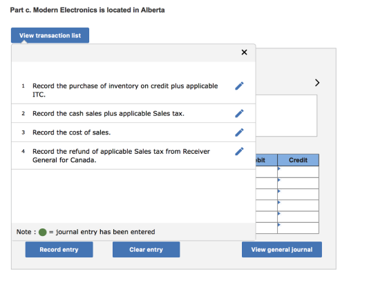 Part c. Modern Electronics is located in Alberta View transaction list Record the purchase of inventory on credit plus applicable ITC. 1 2 Record the cash sales plus applicable Sales tax 3 Record the cost of sales. Record the refund of applicable Sales tax from Receiver General for Canada 4 bit Credit Note-journal entry has been entered Record entry Clear entry View general journal
