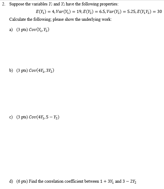 2. Suppose the variables Yi and Y have the following properties EQİ)-4, Var(h)-19, E(Y )-6.5, Var(Ya)-5.25, E(Y3%)-30 Calculate the following; please show the underlying work a) (3 pts) Cov(, ) b) (3 pts) Cov(41, 3%) c) (3 pts) Cov(41.5-½) (6 pts) Find the correlation coefficient between 1 + 3, and 3-2%