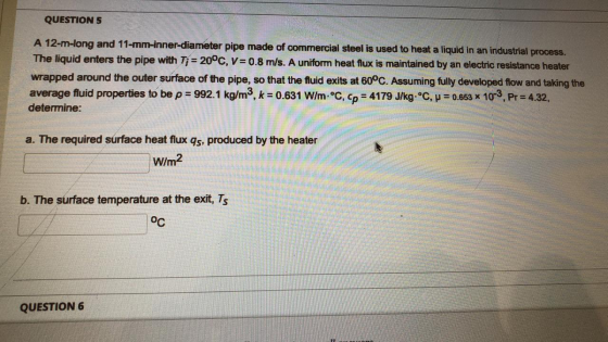 QUESTION 5 A 12-m-long and 11-mm-inner-diameter pipe made of commercial steel is used to heat a liquid in an industrial proce
