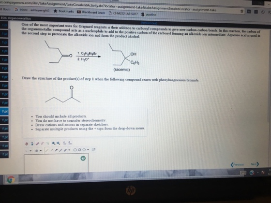 st. n/takeAssignment/takeCovalentActivity.do?locator assignment-take&take -take 8 Bout, Ginbox, ashleywright3 ★ Bookmarks Blackboard Leam DCHM2221ABSU17 Spipelie EOC One of the most important uses for Grignard reagents is their addition to carbonyl compounds to give new carbon-carbon bonds In this reaction t the carbon of the organometallic compound acts as a aucleophile to add to the postive carbon of the carbonyl forming an alkoxide ion intermediate Aqueous acidl is used in the second step to protonate the alkoxide ion and form the product alcobol. OH f pt (racemic) 1 pt Draw the structure of the product(s) of step I when the following compound reacts with pbenylmagnesium bromide. 1 pt 1 pt 1 pt 1 pt 1 pt 1 pt 1 pt You should include all products . You do not have to consider stereochemistry Draw cations and anions in separate sketchers Separate multiple products using the sign from the drop-down menn Previous Ned》 5