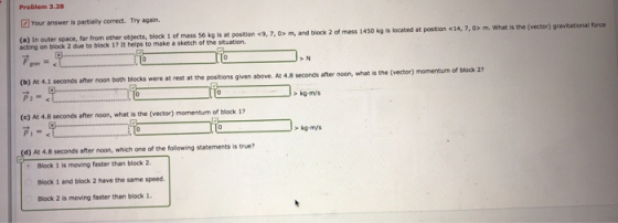 Problem 3.28 Your answer is partially correct. Try again (a) In outer space, far from other objects, block 1 of mass 56 kg is at position $9, 7, 0x m, and block 2 of mass 1450 kg is located at postion <14, 7, 0> m. What is the ( acting on block 2 due to block 17 It helps to make a sketch of the situation. were at rest at the positions given above. At 4.8 Seconds after noon, what is the (vector) momentum of block 27 kg-m/s (e) At 4.8 seconds after noon, whot is the (vector) momentum of block 17 kg-m/s d) At 4.8 seconds after noon, which one of the following statements is true? Block 1 is moving faster than block 2. Block 1 and block 2 have the same speed Block 2 is moving faster than block 1.