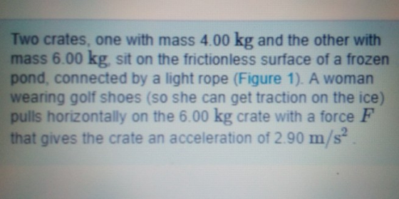Two crates, one with mass 4.00 kg and the other with mass 6.00 kg, sit on the frictionless surface of a frozen pond, connected by a light rope (Figure 1). A woman wearing golf shoes (so she can get traction on the ice) pulls horizontally on the 6.00 kg crate with a force F that gives the crate an acceleration of 290 m/s