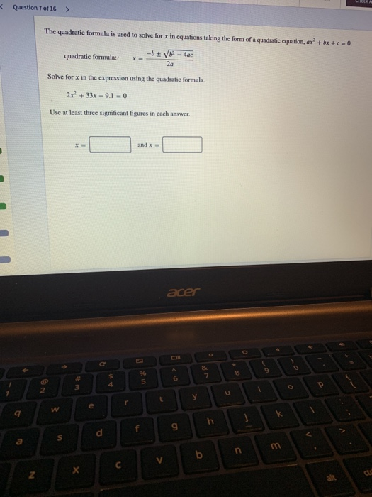 Question 7 of 16> The quadratic formula is used to solve for x in equations taking the form of a quadratic equation, ax +bx+eo quadratic formula:-x» -bt Solve for x in the expression using the quadratic formala 2x +33x 9.1-0 Use at least three significant figures in each answer x- and x ader 9 TP