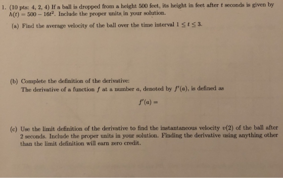 1. (10 pts: 4, 2, 4) If a ball is dropped from a height 500 feet, its height in feet after t seconds is given by h(t) = 500-16t2. Include the proper units, in your solution. (a) Find the average velocity of the ball over the time interval 1 sts3. (b) Complete the definition of the derivative The derivative of a function f at a number a, denoted by f(a), is defined as f(a) (c) Use the limit definition of the derivative to find the instantaneous velocity v(2) of the ball after 2 seconds. Include the proper units in your solution. Finding the derivative using anything other than the limit definition will earn zero credit.