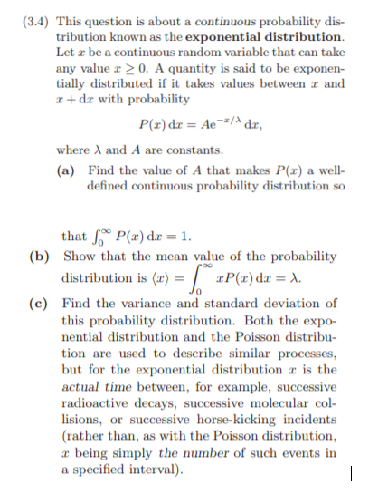 (3.4) This question is about a continuous probability dis- tribution known as the exponential distribution Let x be a continuous random variable that can take any value x 20. A quantity is said to be exponen- tially distributed if it takes values between r and r + dr with probability where A and A are constants. (a) Find the value of A that makes P() a well- defined continuous probability distribution so that Jo o P(x) dx = 1 (b) Show that the mean value of the probability distribution is(z)-/ xP(z) d. λ. (c) Find the variance and standard deviation of this probability distribution. Both the expo- nential distribution and the Poisson distribu- tion are used to describe similar processes but for the exponential distribution r is the actual time between, for example, successive radioactive decays, successive molecular col- lisions, or successive horse-kicking incidents rather than, as with the Poisson distribution, r being simply the number of such events in a specified interval)