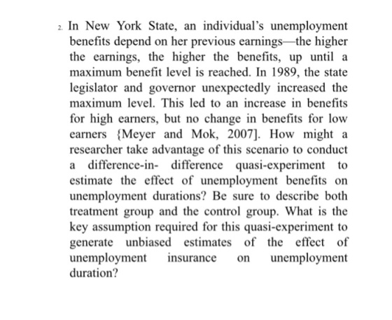 2. In New York State, an individuals unemployment benefits depend on her previous earnings the higher the earnings, the higher the benefits, up until a maximum benefit level is reached. In 1989, the state legislator and governor unexpectedly increased the maximum level. This led to an increase in benefits for high earners, but no change in benefits for low earners Meyer and Mok, 2007]. How might a researcher take advantage of this scenario to conduct a difference-in- difference quasi-experiment to estimate the effect of unemployment benefits on unemployment durations? Be sure to describe both treatment group and the control group. What is the key assumption required for this quasi-experiment to generate unbiased estimates of the effect of unemployment insurance on unemployment duration?