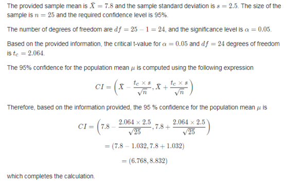 The provided sample mean is X 7.8 and the sample standard deviation is s 2.5. The size of the sample is n = 25 and the required confidence level is 95% The number of degrees of freedom are df = 25-1 = 24, and the significance level is α = 0.05. Based on the provided information, the critical t-value for a 0.05 and df 24 degrees of freedonm is tc 2.064. The 95% confidence for the population mean μ is computed using the following expression Therefore, based on the information provided, the 95 % confidence for the population mean μ is 2.064-25, 7,8 2.064 x 2.5 丽 CI- 7.8 - (7.8 1.032,7.8+1.032) = (6.768, 8.832) which completes the calculation.