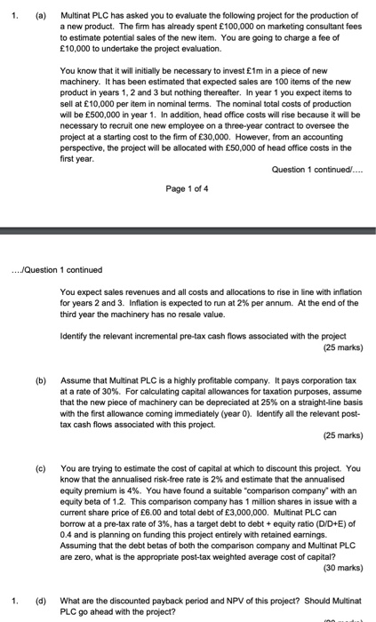 1. ( Multinat PLC has asked you to evaluate the following project for the production of a new product. The firm has already spent £100,000 on marketing consultant fees to estimate potential sales of the new item. You are going to charge a fee of £10,000 to undertake the project evaluation. You know that it will initially be necessary to invest E1m in a piece of new machinery. It has been estimated that expected sales are 100 items of the new product in years 1, 2 and 3 but nothing thereafter. In year 1 you expect items to sell at £10,000 per item in nominal terms. The nominal total costs of production will be £500,000 in year 1. In addition, head office costs will rise because it will be necessary to recruit one new employee on a three-year contract to oversee the project at a starting cost to the firm of £30,000. However, from an accounting perspective, the project will be allocated with £50,000 of head office costs in the first year Question 1 continued/... Page 1 of 4 You expect sales revenues and all costs and allocations to rise in line with inflation for years 2 and 3, Inflation is expected to run at 2% per annum. At the end of the third year the machinery has no resale value. Identify the relevant incremental pre-tax cash flows associated with the project (25 marks) (b) Assume that Multinat PLC is a highly profitable company. It pays corporation tax at a rate of 30%. For calculating capital allowances for taxation purposes, assume that the new piece of machinery can be depreciated at 25% on a straight-line basis with the first allowance coming immediately (year 0). Identify all the relevant post- tax cash flows associated with this project. (25 marks) (c) You are trying to estimate the cost of capital at which to discount this project. You know that the annualised risk-free rate is 2% and estimate that the annualised equity premium is 4%. You have found a suitable comparison company with an equity beta of 1.2. This comparison company has 1 million shares in issue with a current share price of £6.00 and total debt of £3,000,000. Multinat PLC can borrow at a pre-tax rate of 3%, has a target debt to debt + equity ratio (DDE) of 0.4 and is planning on funding this project entirely with retained earnings. Assuming that the debt betas of both the comparison company and Multinat PLC are zero, what is the appropriate post-tax weighted average cost of capital? (30 marks) 1. (d) What are the discounted payback period and NPV of this project? Should Multinat PLC go ahead with the project?