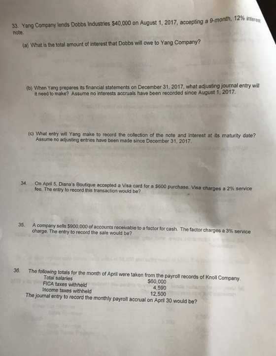 33. Yang Company lends Dobbs Industies $40,000 on August 1, 2017, accepting a 9-mon note. (a) What is the total amount of interest that Dobbs will owe to Yang Company? (b) When Yang prepares its financial statements on December 31, 2017, what adjusting journal entry wil it need to make? Assume no interests accruals have been recorded since August 1, 2017. (c) What entry will Yang make to record the collection of the note and interest at its maturity date? Assume no adjusting entries have been made since December 31, 2017 On April 5 Dianas Boutique accepted a Visa card for a $600 purchase. Visa charges a 2% service fee. The entry to record this transaction would be? 34 A company sells $900,000 of accounts receivable to a factor for cash. The factor charges a 3% service charge. The entry to record the sale would be? 35 36. The following totals for the month of April were taken from the payroll records of Knoll Company. Total salaries FICA taxes withheld Income taxes withheld $60,000 4,590 12,500 The journal entry to record the monthly payroll accrual on April 30 would be?