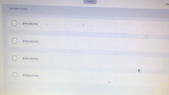 Saved Не Multiple Choice O $419,816,090. O $356,815,000. O О) $355,910,550. O $358,623,900.