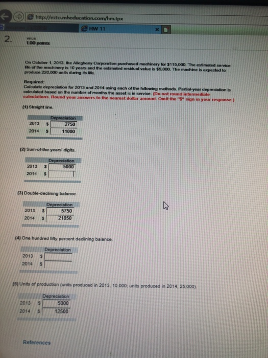 e hitp/tezto.mbe HW 11 On Ootober 1, 2013, the Allegheny Corporstion purchased machinery for $115.000. The estimated service le of the machinery is 10 years and the estmated residual value is 35,000. The machine is expected to produce 220,000 unis during is ife depreciation for 2013 and 2014 using each of the following methods Partinl- year deprediation is cakculated based on the number of months the asset is in service. (Do not round intermediate ealculations. Round your answers to the nearest dollar amount. Onit the sign in your response.) (1) Straight lne. 2013 2014 S 2750 11000 (2) Sum-of-the-years digits 2013 2014 2013 3 2014 S 5750 21850 (41 One hundred fifty percent declining balance 2013 2014 $ (5) Units of production (units produced in 2013. 10.000 units produced in 2014 25,000) 2013 $ 2014 S12500 5000