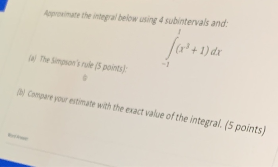 Approximate the integral below using 4 subintervals and: (x + 1) dx (a) The Simpsons rule (5 points): (b) Compare your estim