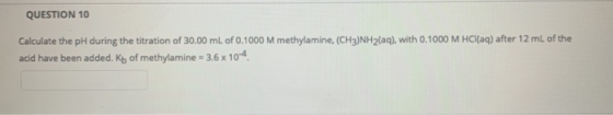 QUESTION 10 Calculate the pH during the titration of 30.00 mL of 0.1000 M methylamine, (CH3)NH2(aq), with 0.1000 M HCl(aq) af