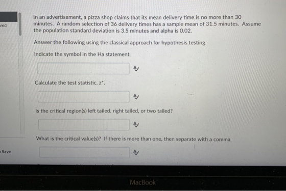 In an advertisement, a pizza shop claims that its mean delivery time is no more than 30 minutes. A random selection of 36 delivery times has a sample mean of 31.5 minutes. Assume the population standard deviation is 3.5 minutes and alpha is 0.02. ved Answer the following using the classical approach for hypothesis testing. Indicate the symbol in the Ha statement. Calculate the test statistic, z. Is the critical region(s) left tailed, right tailed, or two tailed? As What is the critical value(s)? If there is more than one, then separate with a comma. Save MacBook