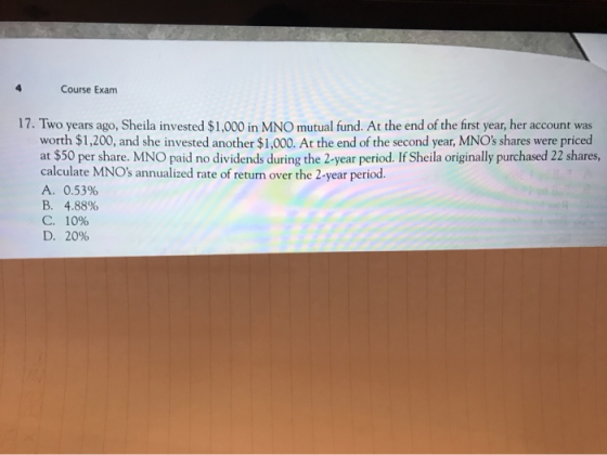 4 Course Exam 17. Two years ago, Sheila invested $1,000 in MNO mutual fund. At the end of the first year, her account was wor