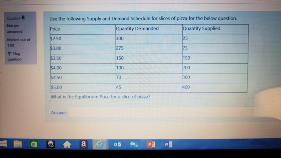 Question 8 Use the following Supply and Demand Schedule for slices of pizza for the below question. Not yet uantity Demanded 300 275 150 100 70 uantity Supplied 2.50 Marked out of 1.00 P Flag question 75 150 50 5.00 400 What is the Equilibrium Price for a slice of pizza? Answer
