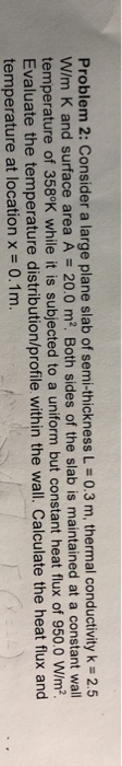 Problem 2: Consider a large plane slab of semi-thickness L = 0.3 m, thermal conductivity k = 2.5 W/m K and surface area A = 2