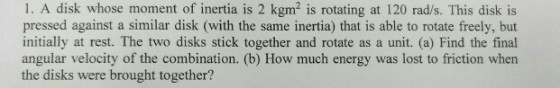 1. A disk whose moment of inertia is 2 kgm2 is rotating at 120 rad/s. This disk is pressed against a similar disk (with the same inertia) that is able to rotate freely, but initially at rest. The two disks stick together and rotate as a unit. (a) Find the final angular velocity of the combination. (b) How much energy was lost to friction when the disks were brought together?