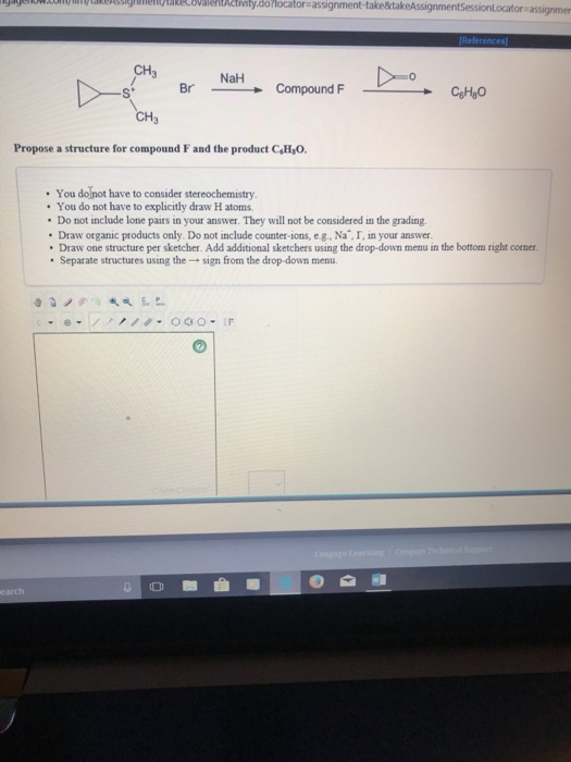 ow.unessigmeMakecovalentctimty.do locator-assignment-take&tak assignmer CH3 St Br → Compound F CgHy。 CH3 Propose a structure for compound F and the product CH O You dolnot have to consider stereochemistry You do not have to explicitly draw H atoms Do not include lone pairs in your answer. They will not be considered in the grading. Draw organic products only. Do not include counter-ions, e.g., Na , I, in your answer Draw one structure per sketcher. Add additional sketchers using the drop-down menu in the bottom right corner ·Separate structures using the → sign from the drop-down menu.