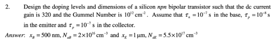 2. Design the doping levels and dimensions of a silicon npn bipolar transistor such that the dc current gain is 320 and the G
