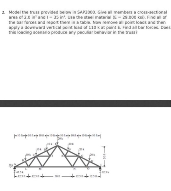 2. Model the truss provided below in SAP2000. Give all members a cross-sectional area of 2.0 in2 and I 35 in. Use the steel material (E 29,000 ksi). Find all of the bar forces and report them in a table. Now remove all point loads and then apply a downward vertical point load of 110 k at point E. Find all bar forces. Does this loading scenario produce any peculiar behavior in the truss? ion.120ont.iont.ion.rion 2Ok Ok E 20k 475k 625k 2512s 1258- 125