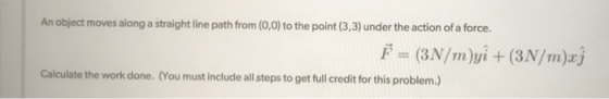 An object moves along a straight line path from (0,0) to the point (3,3) under the action of a force. Calculate the work done. (You must include all steps to get full credit for this problem.)