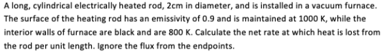 A long, cylindrical electrically heated rod, 2cm in diameter, and is installed in a vacuum furnace The surface of the heating rod has an emissivity of 0.9 and is maintained at 1000 K, while the interior walls of furnace are black and are 800 K. Calculate the net rate at which heat is lost from the rod per unit length. lgnore the flux from the endpoints.