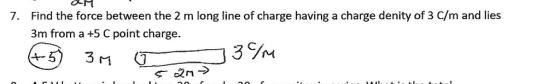 Find the force between the 2 m long line of charge having a charge denity of 3 C/m and lies 3m from a +5 C point charge. 7.