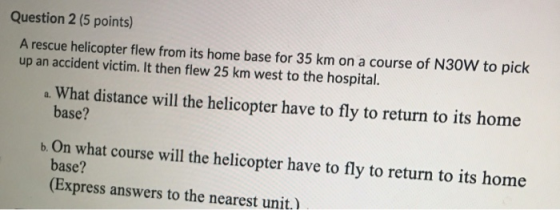 Question 2 (5 points) A rescue helicopter flew from its home base for 35 km on a course of N30W to pick up an accident victim