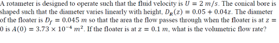 A rotameter is designed to operate such that the fluid velocity is U- 2 m/s. The conical bore is shaped such that the diameter varies linearly with height, Dn(z) = 0.05 + 0.042. The diameter of the floater is De 0.045 m so that the area the flow passes through when the floater is at z 0 is A(0) = 3.73 x 10-4 m12. If the floater is at z = 0.1 m, what is the volumetric flow rate?